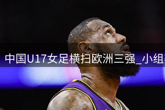 中国U17女足横扫欧洲三强 小组赛全胜晋级