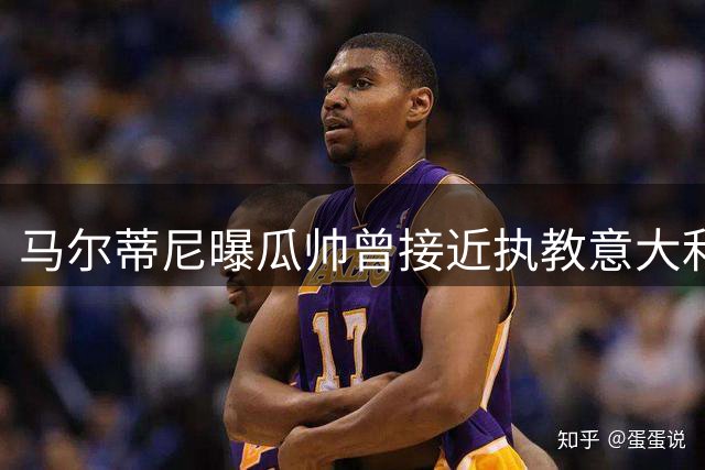 马尔蒂尼曝瓜帅曾接近执教意大利队 皮尔洛方案遭质疑