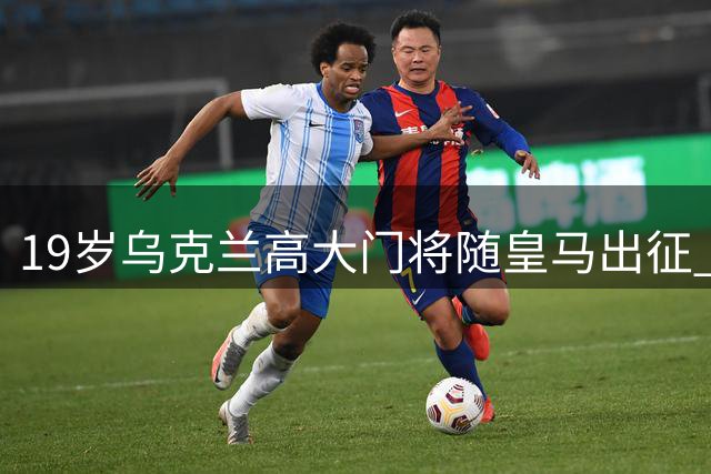 19岁乌克兰高大门将随皇马出征 曾为躲避战火远赴西班牙